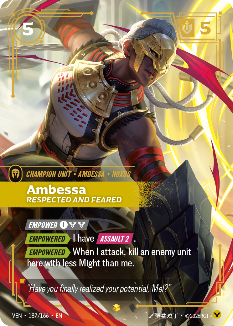 Riftbound Unit: Ambessa, Respected and Feared. [Empower] [1][C][C]
[Empowered][>] I have [Assault 2].
[Empowered][>] When I attack, kill an enemy unit here with less Might than me.
