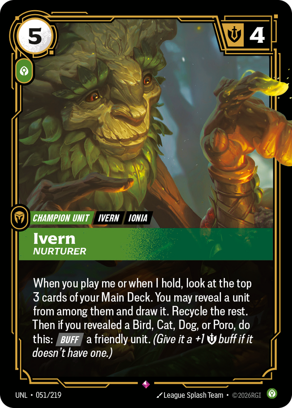 Riftbound Unit: Ivern, Nurturer. When you play me or when I hold, look at the top 3 cards of your Main Deck. You may reveal a unit from among them and draw it. Recycle the rest. Then if you revealed a Bird, Cat, Dog, or Poro, do this: [Buff] a friendly unit. (Give it a +1 [S] buff if it doesn't have one.)