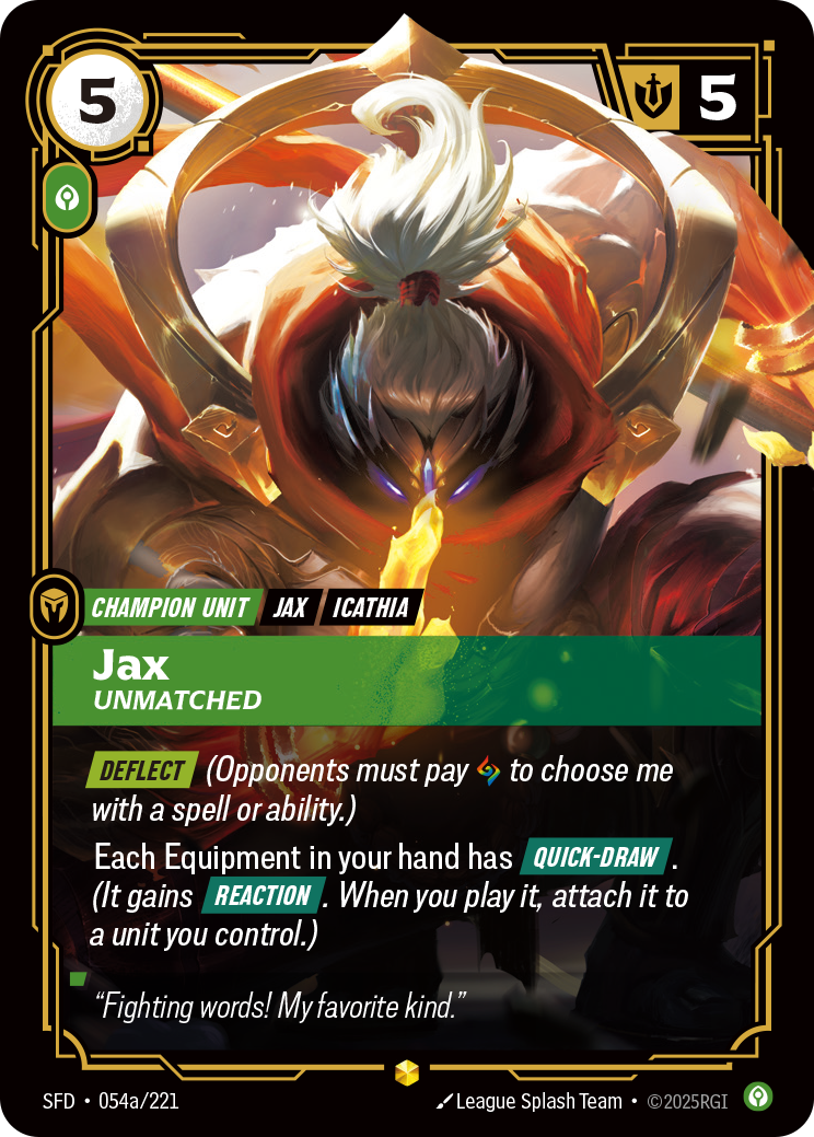 Riftbound Unit: Jax, Unmatched. [Deflect] (Opponents must pay [A] to choose me with a spell or ability.)
Your Equipment everywhere have [Quick-Draw]. (Each gains [Reaction]. When you play it, attach it to a unit you control.)