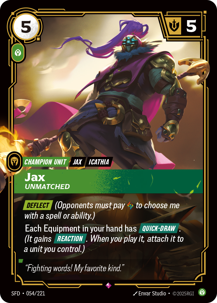 Riftbound Unit: Jax, Unmatched. [Deflect] (Opponents must pay [A] to choose me with a spell or ability.)
Your Equipment everywhere have [Quick-Draw]. (Each gains [Reaction]. When you play it, attach it to a unit you control.)