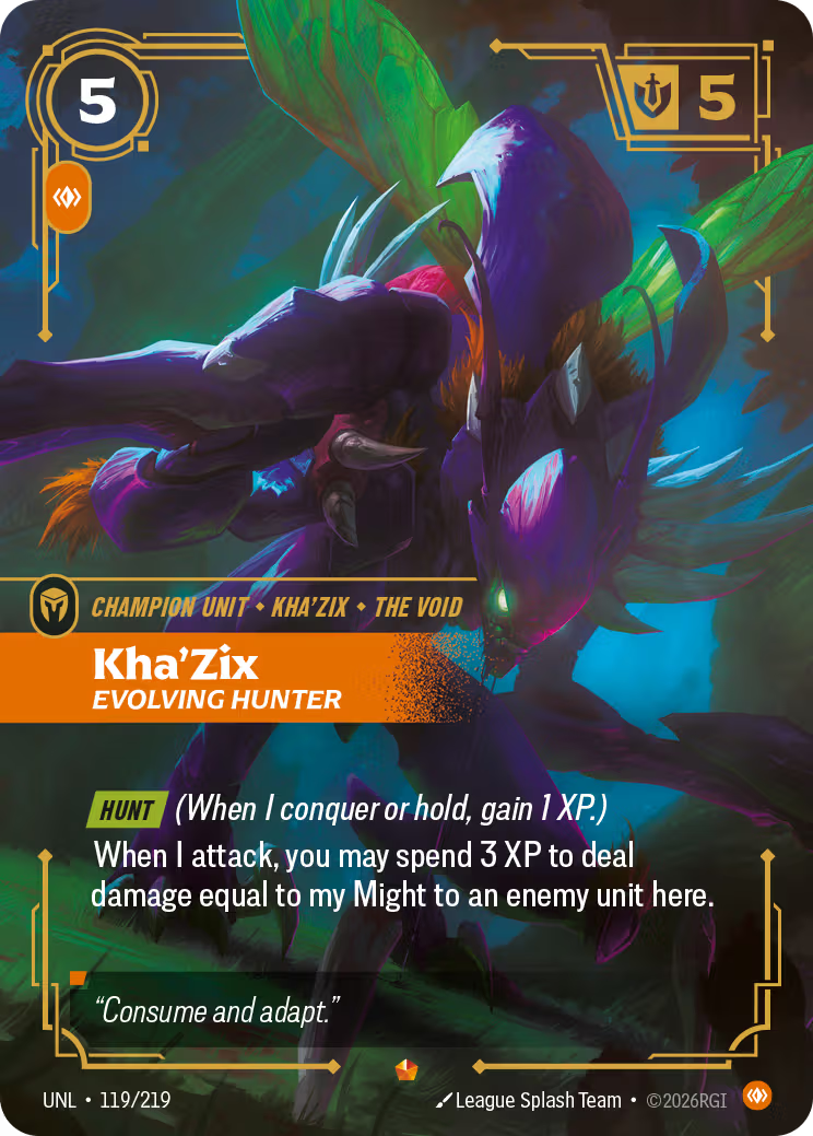 Riftbound Unit: Kha'Zix, Evolving Hunter. [Hunt] (When I conquer or hold, gain 1 XP.)
When I attack, you may spend 3 XP to deal damage equal to my Might to an enemy unit here.