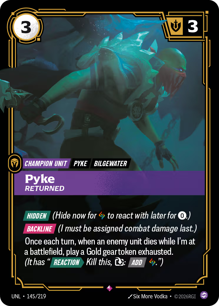 Riftbound Unit: Pyke, Returned. [Hidden] (Hide now for [A] to react with later for [0].)
[Backline] (I must be assigned combat damage last.)
Once each turn, when an enemy unit dies while I'm at a battlefield, play a Gold gear token exhausted. (It has "[Reaction][>] Kill this, [T]: [Add] [A].")