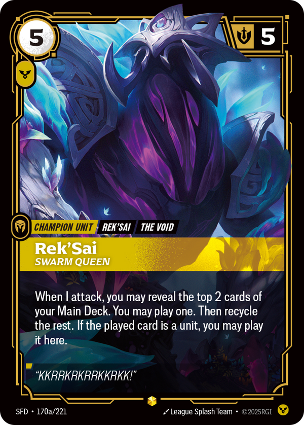 Riftbound Unit: Rek'Sai, Swarm Queen. When I attack, you may reveal the top 2 cards of your Main Deck. You may banish one, then play it. If it is a unit, you may play it here. Recycle the rest.
