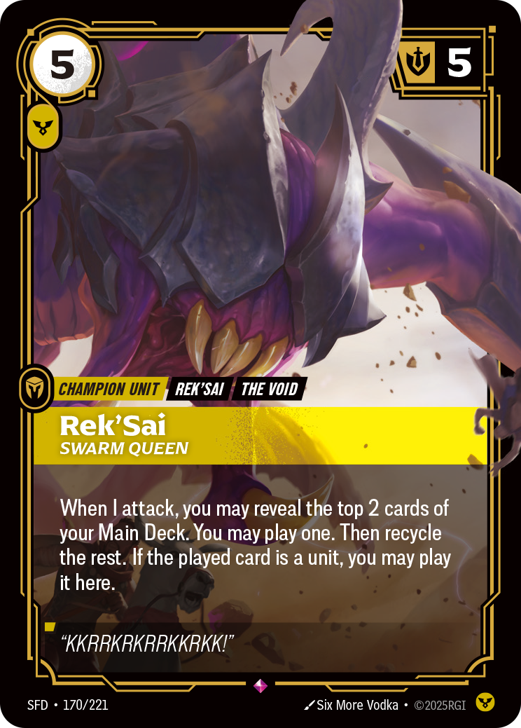 Riftbound Unit: Rek'Sai, Swarm Queen. When I attack, you may reveal the top 2 cards of your Main Deck. You may banish one, then play it. If it is a unit, you may play it here. Recycle the rest.