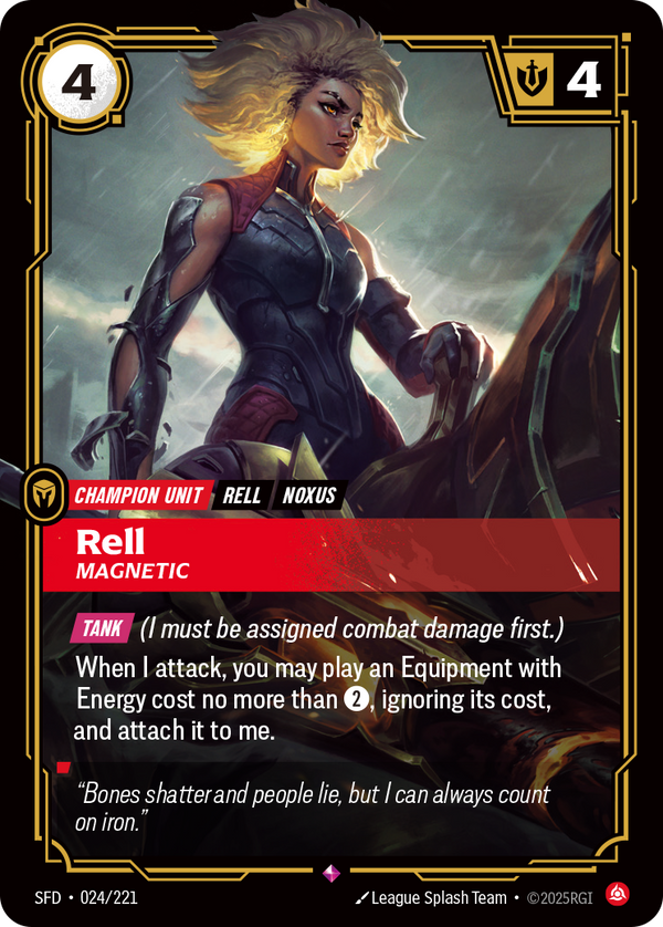 Riftbound Unit: Rell, Magnetic. [Tank] (I must be assigned combat damage first.)
When I attack, you may play an Equipment with Energy cost no more than [2], ignoring its cost. If you do, then do this: Attach it to me.