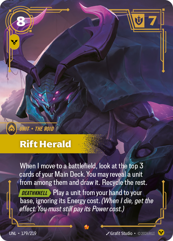 Riftbound Unit: Rift Herald. When I move to a battlefield, look at the top 3 cards of your Main Deck. You may reveal a unit from among them and draw it. Recycle the rest.
[Deathknell][>] Play a unit from your hand to your base, ignoring its Energy cost. (When I die, get the effect. You must still pay its Power cost.)