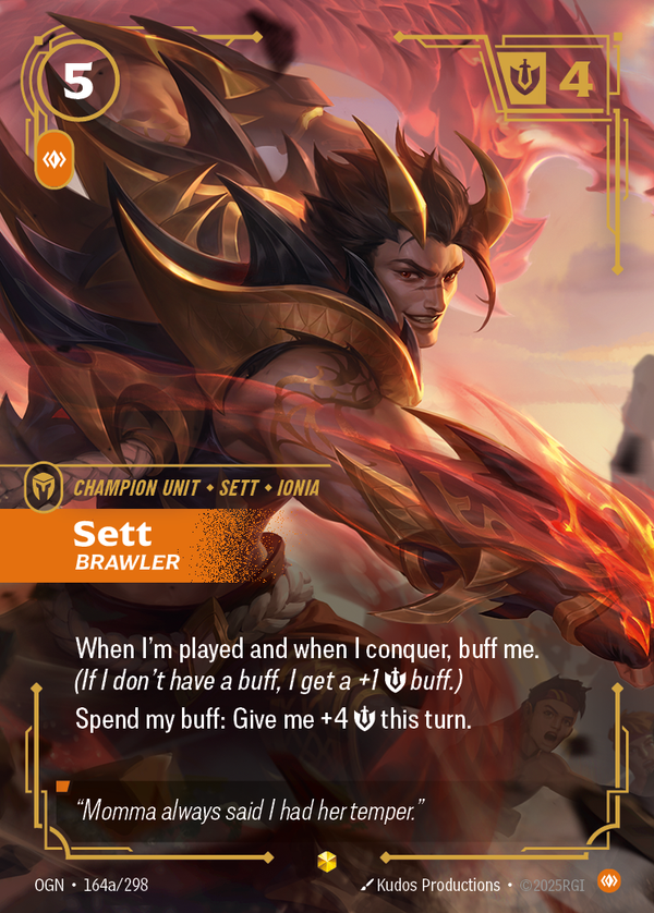 Riftbound Unit: Sett, Brawler. When I'm played and when I conquer, buff me. (If I don't have a buff, I get a +1 [S] buff.)
Spend my buff: Give me +4 [S] this turn.