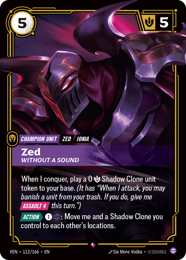 Riftbound Unit: Zed, Without a Sound. When I conquer, play a 0 [S] Shadow Clone unit token to your base. (It has "When I attack, you may banish a unit from your trash. If you do, give me [Assault 4] this turn.")
[Action][>] [1][C]: Move me and a Shadow Clone you control to each other's locations.